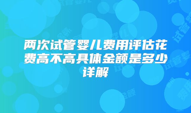 两次试管婴儿费用评估花费高不高具体金额是多少详解