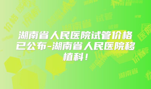 湖南省人民医院试管价格已公布-湖南省人民医院移植科！