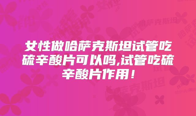 女性做哈萨克斯坦试管吃硫辛酸片可以吗,试管吃硫辛酸片作用！