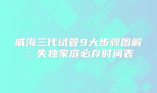威海三代试管9大步骤图解：失独家庭必存时间表