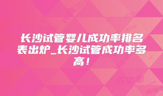 长沙试管婴儿成功率排名表出炉_长沙试管成功率多高！
