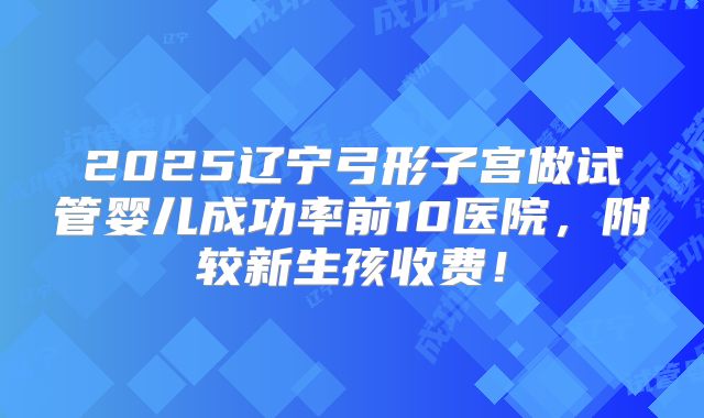 2025辽宁弓形子宫做试管婴儿成功率前10医院，附较新生孩收费！