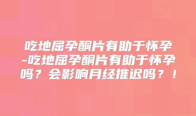 吃地屈孕酮片有助于怀孕-吃地屈孕酮片有助于怀孕吗?会影响月经推迟吗?!