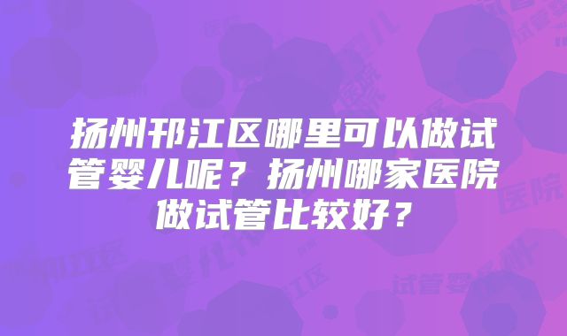 扬州邗江区哪里可以做试管婴儿呢?扬州哪家医院做试管比较好?