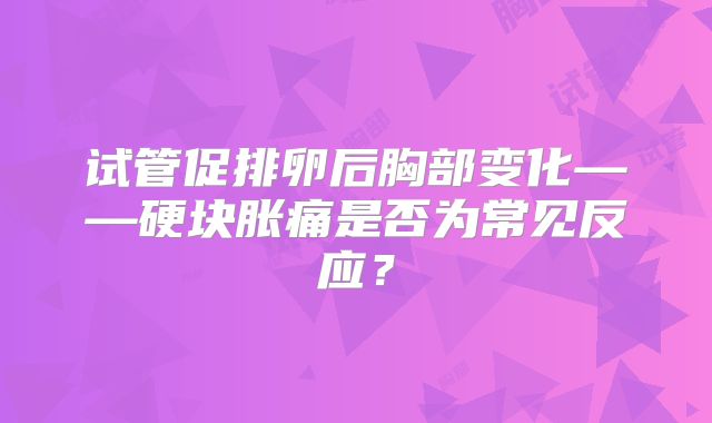 试管促排卵后胸部变化——硬块胀痛是否为常见反应？