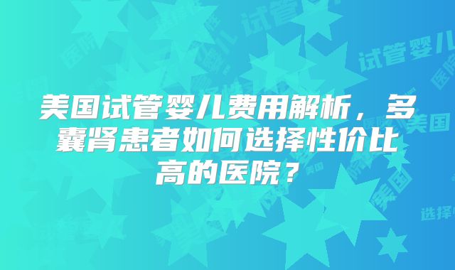 美国试管婴儿费用解析，多囊肾患者如何选择性价比高的医院？
