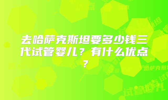 去哈萨克斯坦要多少钱三代试管婴儿？有什么优点？