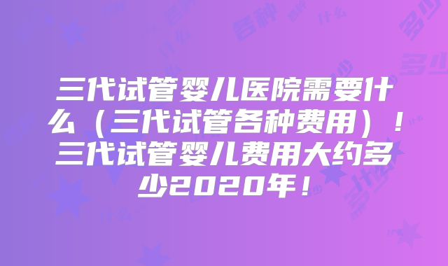 三代试管婴儿医院需要什么（三代试管各种费用）！三代试管婴儿费用大约多少2020年！