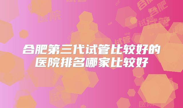合肥第三代试管比较好的医院排名哪家比较好