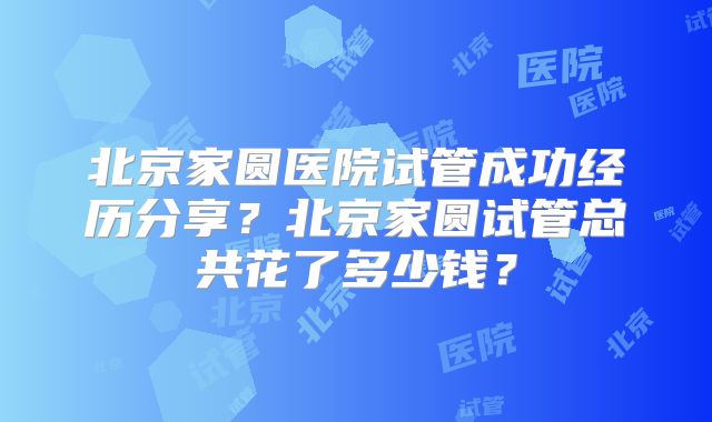 北京家圆医院试管成功经历分享？北京家圆试管总共花了多少钱？