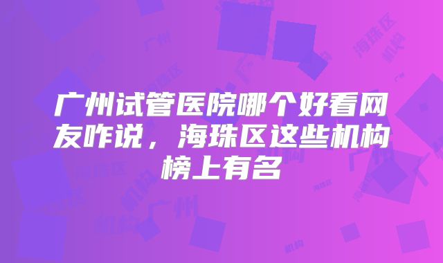 广州试管医院哪个好看网友咋说,海珠区这些机构榜上有名