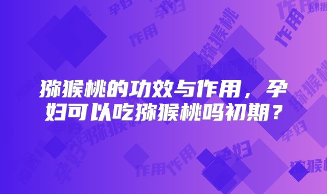 猕猴桃的功效与作用，孕妇可以吃猕猴桃吗初期？