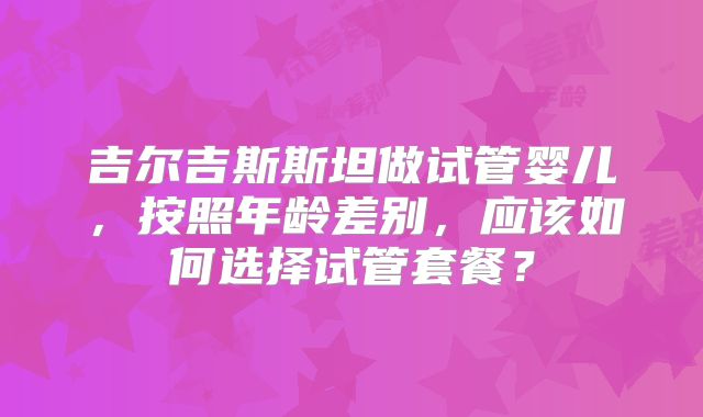 吉尔吉斯斯坦做试管婴儿，按照年龄差别，应该如何选择试管套餐？