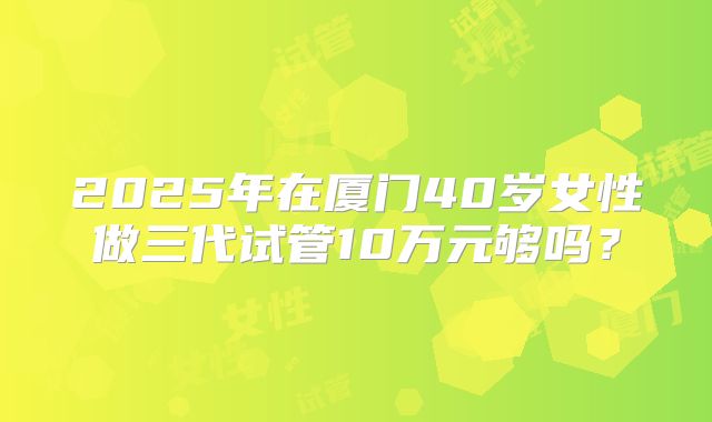 2025年在厦门40岁女性做三代试管10万元够吗？