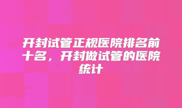 开封试管正规医院排名前十名，开封做试管的医院统计