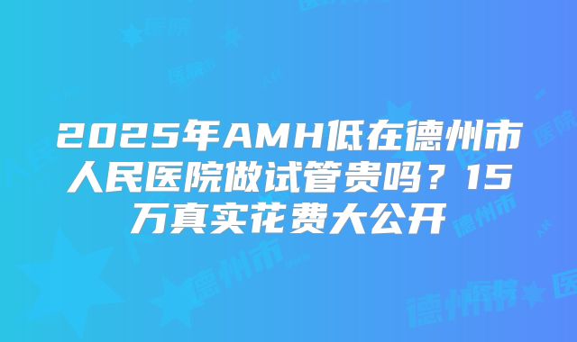 2025年AMH低在德州市人民医院做试管贵吗？15万真实花费大公开