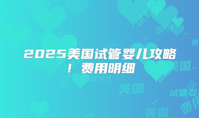 2025美国试管婴儿攻略！费用明细