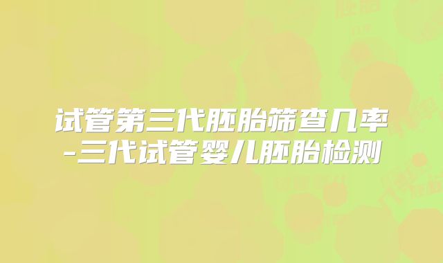 试管第三代胚胎筛查几率-三代试管婴儿胚胎检测