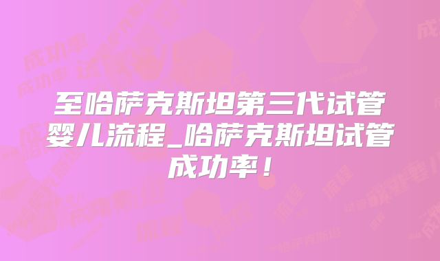 至哈萨克斯坦第三代试管婴儿流程_哈萨克斯坦试管成功率！