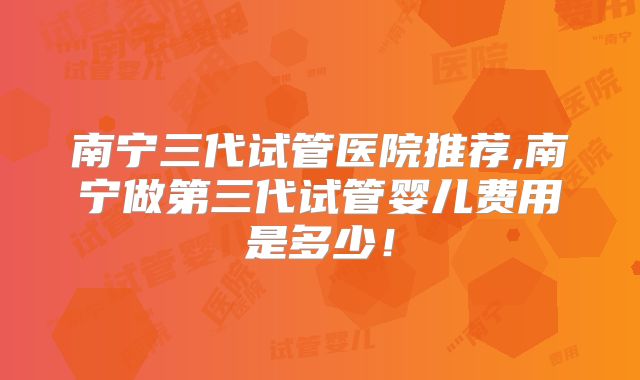 南宁三代试管医院推荐,南宁做第三代试管婴儿费用是多少!