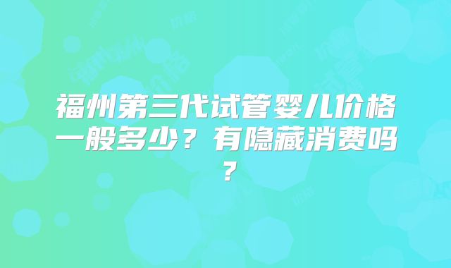 福州第三代试管婴儿价格一般多少?有隐藏消费吗?