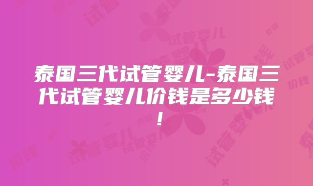 泰国三代试管婴儿-泰国三代试管婴儿价钱是多少钱！