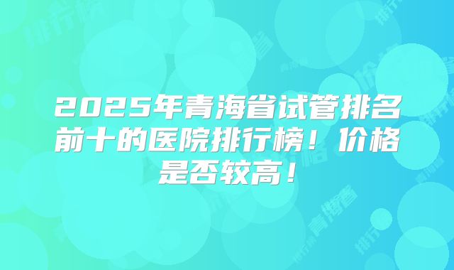 2025年青海省试管排名前十的医院排行榜！价格是否较高！