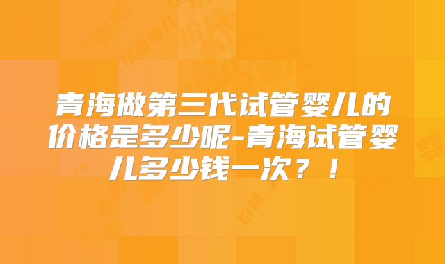 青海做第三代试管婴儿的价格是多少呢-青海试管婴儿多少钱一次？！
