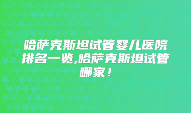 哈萨克斯坦试管婴儿医院排名一览,哈萨克斯坦试管哪家！