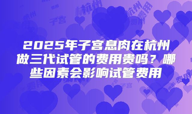 2025年子宫息肉在杭州做三代试管的费用贵吗？哪些因素会影响试管费用