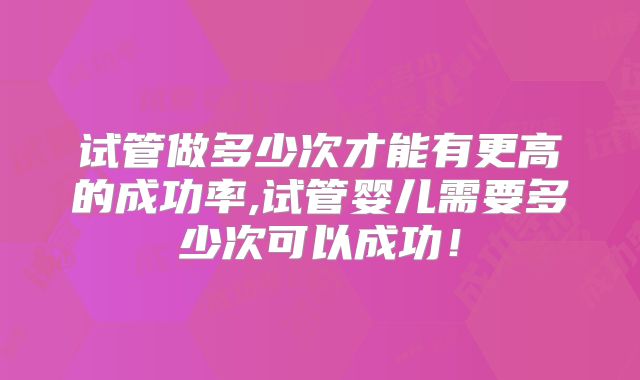 试管做多少次才能有更高的成功率,试管婴儿需要多少次可以成功!