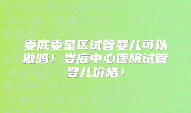 娄底娄星区试管婴儿可以做吗！娄底中心医院试管婴儿价格！