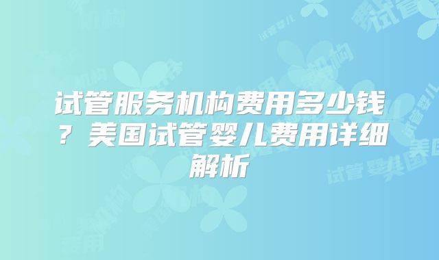 试管服务机构费用多少钱？美国试管婴儿费用详细解析