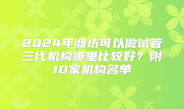 2024年潍坊可以做试管三代机构哪里比较好？附10家机构名单