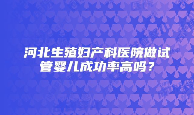 河北生殖妇产科医院做试管婴儿成功率高吗?