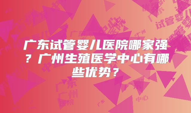 广东试管婴儿医院哪家强？广州生殖医学中心有哪些优势？