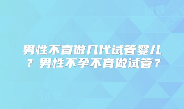 男性不育做几代试管婴儿？男性不孕不育做试管？