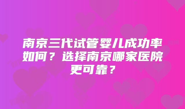 南京三代试管婴儿成功率如何？选择南京哪家医院更可靠？