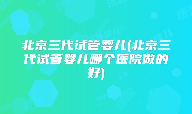 北京三代试管婴儿(北京三代试管婴儿哪个医院做的好)