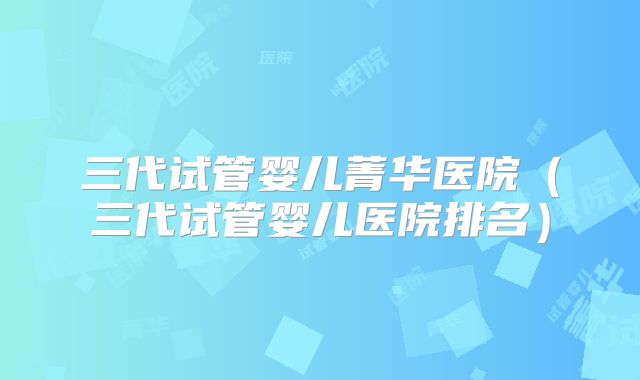 三代试管婴儿菁华医院（三代试管婴儿医院排名）