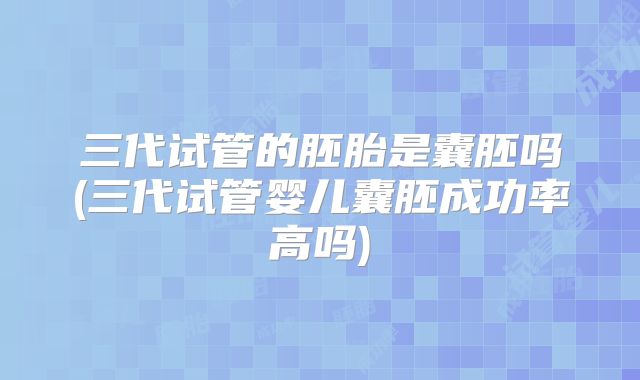 三代试管的胚胎是囊胚吗(三代试管婴儿囊胚成功率高吗)