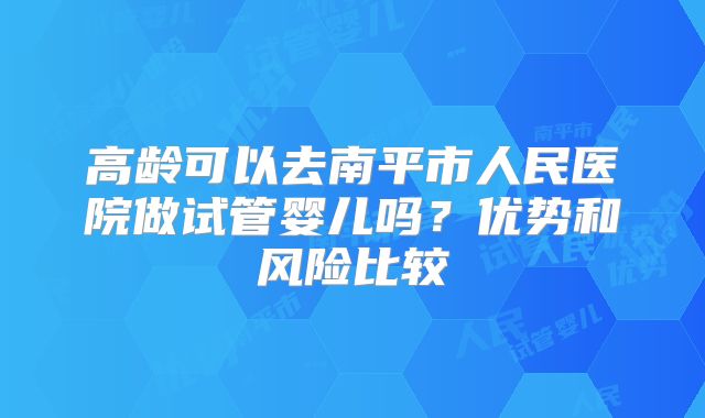 高龄可以去南平市人民医院做试管婴儿吗?优势和风险比较