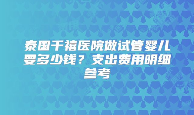 泰国千禧医院做试管婴儿要多少钱？支出费用明细参考