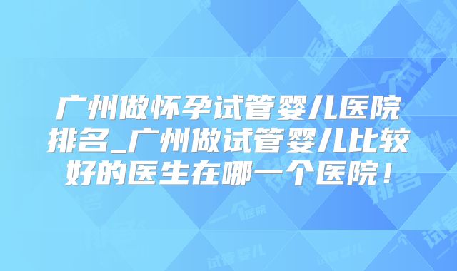 广州做怀孕试管婴儿医院排名_广州做试管婴儿比较好的医生在哪一个医院！