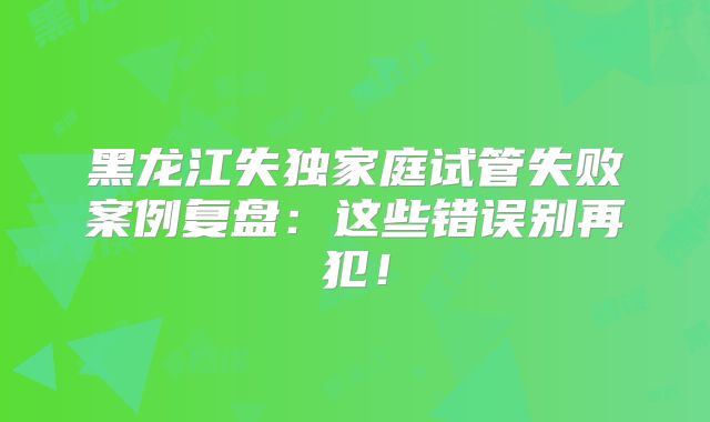 黑龙江失独家庭试管失败案例复盘：这些错误别再犯！