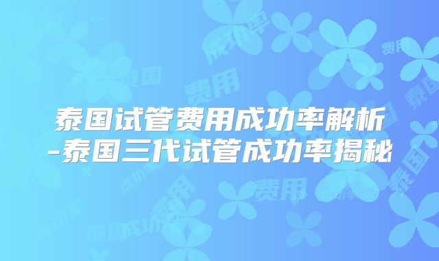 泰国试管费用成功率解析-泰国三代试管成功率揭秘