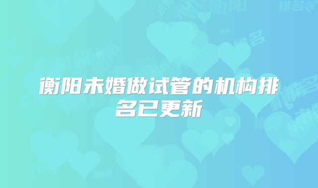 衡阳未婚做试管的机构排名已更新