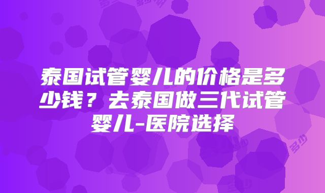 泰国试管婴儿的价格是多少钱？去泰国做三代试管婴儿-医院选择