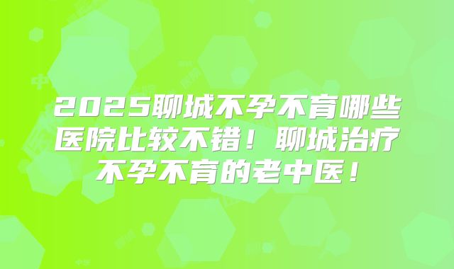 2025聊城不孕不育哪些医院比较不错!聊城治疗不孕不育的老中医!