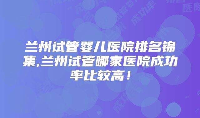 兰州试管婴儿医院排名锦集,兰州试管哪家医院成功率比较高！